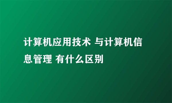 计算机应用技术 与计算机信息管理 有什么区别