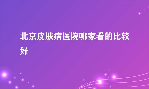 北京皮肤病医院哪家看的比较好
