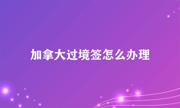 加拿大过境签怎么办理