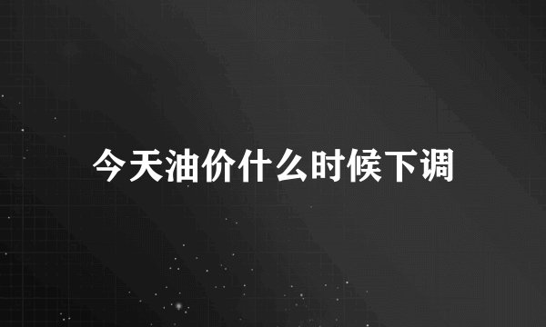 今天油价什么时候下调
