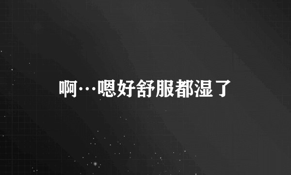 啊…嗯好舒服都湿了