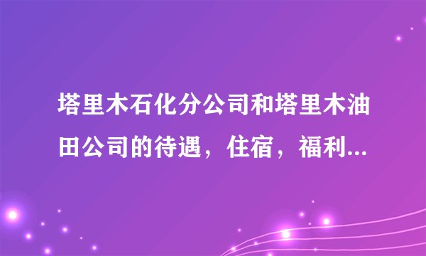 塔里木石化分公司和塔里木油田公司的待遇，住宿，福利各方面差别大吗？