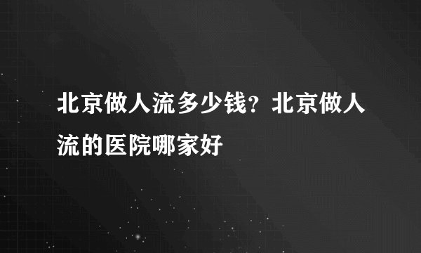北京做人流多少钱？北京做人流的医院哪家好