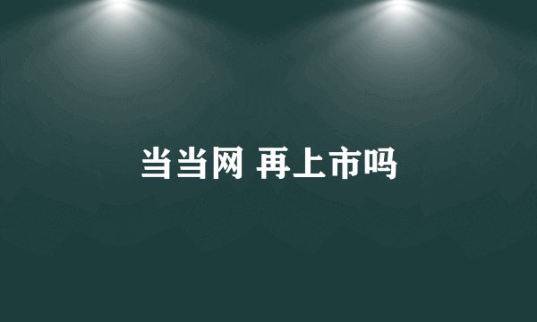 当当网 再上市吗