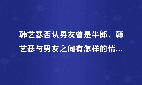 韩艺瑟否认男友曾是牛郎，韩艺瑟与男友之间有怎样的情感经历？