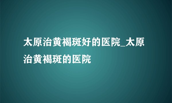 太原治黄褐斑好的医院_太原治黄褐斑的医院
