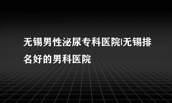 无锡男性泌尿专科医院|无锡排名好的男科医院
