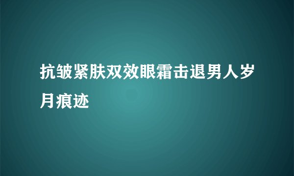 抗皱紧肤双效眼霜击退男人岁月痕迹