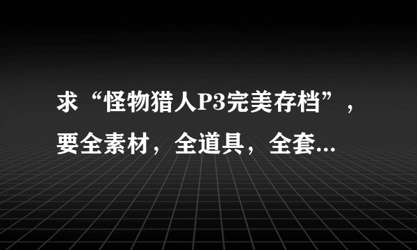 求“怪物猎人P3完美存档”，要全素材，全道具，全套装......总之，越变态最好，每个方面变态到最变态最好