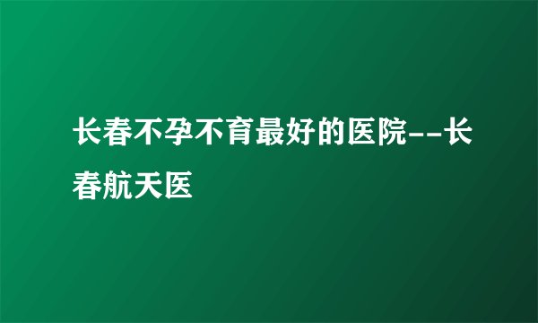 长春不孕不育最好的医院--长春航天医