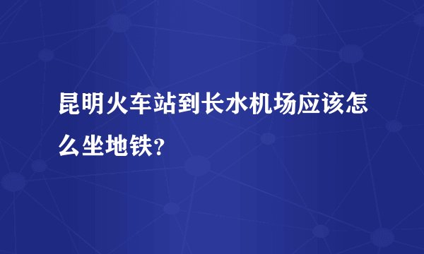 昆明火车站到长水机场应该怎么坐地铁？