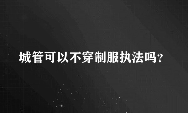 城管可以不穿制服执法吗？
