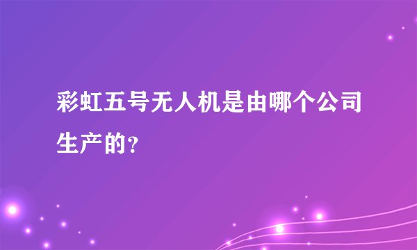 彩虹五号无人机是由哪个公司生产的？