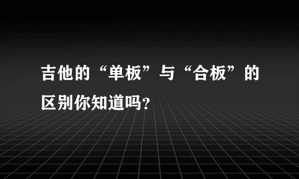 吉他的“单板”与“合板”的区别你知道吗?