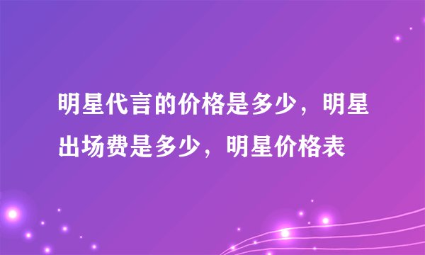 明星代言的价格是多少，明星出场费是多少，明星价格表