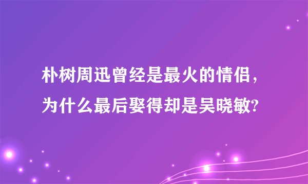 朴树周迅曾经是最火的情侣，为什么最后娶得却是吴晓敏?