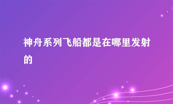 神舟系列飞船都是在哪里发射的
