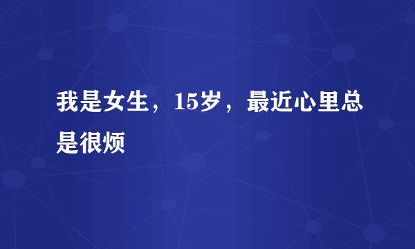 我是女生，15岁，最近心里总是很烦