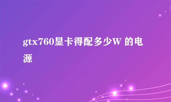 gtx760显卡得配多少W 的电源