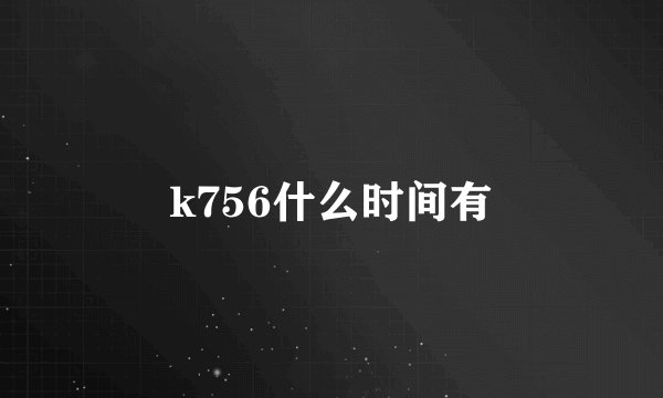 k756什么时间有