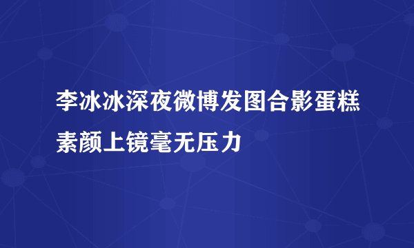 李冰冰深夜微博发图合影蛋糕素颜上镜毫无压力