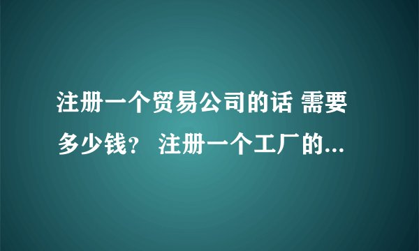 注册一个贸易公司的话 需要多少钱？ 注册一个工厂的话，费用又是多少？ 每年的费用分别大约是多少那？