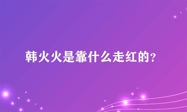 韩火火是靠什么走红的?