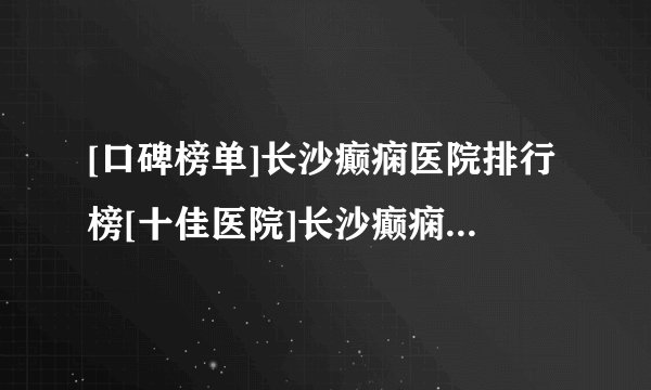 [口碑榜单]长沙癫痫医院排行榜[十佳医院]长沙癫痫医院口碑前十新公布！