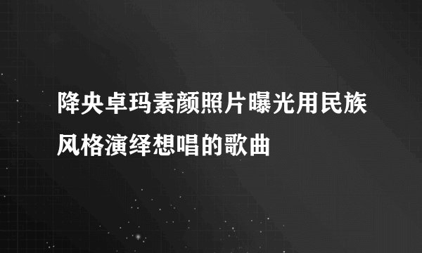 降央卓玛素颜照片曝光用民族风格演绎想唱的歌曲