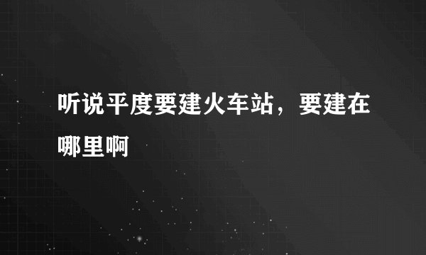 听说平度要建火车站，要建在哪里啊