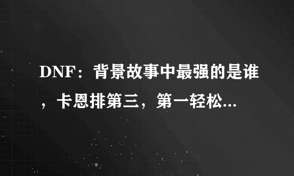 DNF：背景故事中最强的是谁，卡恩排第三，第一轻松毁灭阿拉德