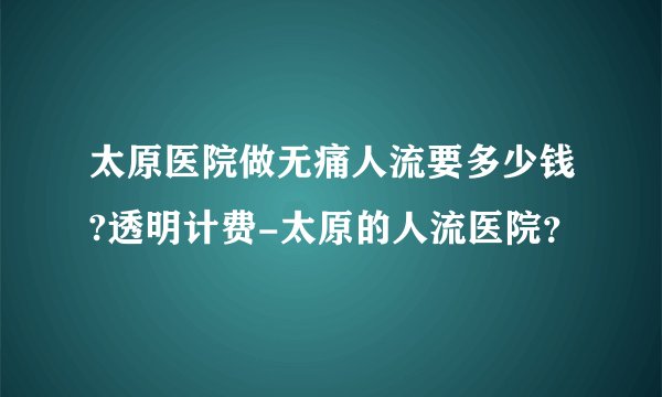 太原医院做无痛人流要多少钱?透明计费-太原的人流医院?