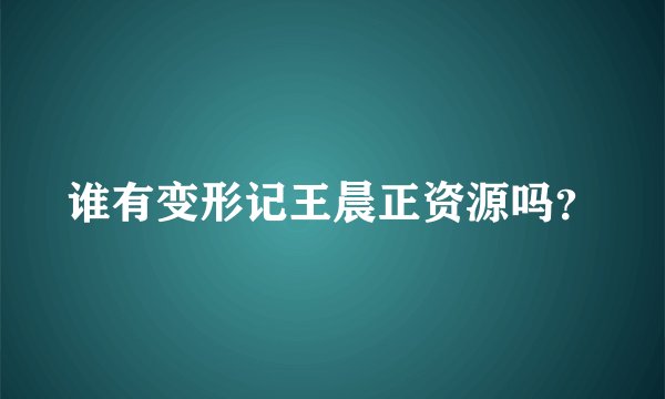 谁有变形记王晨正资源吗？