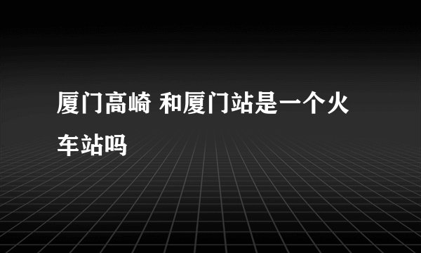 厦门高崎 和厦门站是一个火车站吗