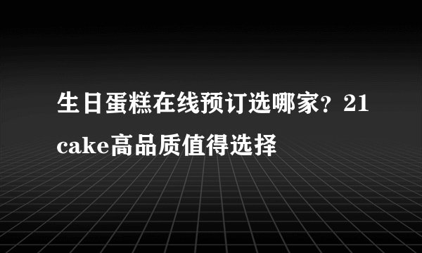 生日蛋糕在线预订选哪家？21cake高品质值得选择