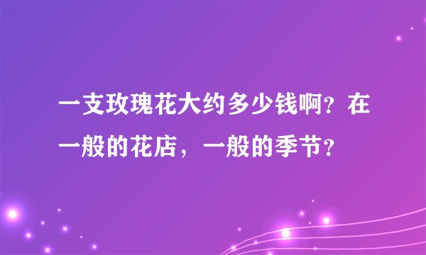一支玫瑰花大约多少钱啊?在一般的花店,一般的季节?
