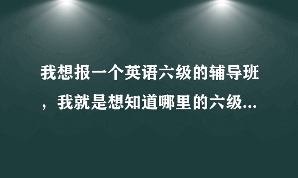 我想报一个英语六级的辅导班，我就是想知道哪里的六级辅导班最好最管用。呵呵，麻烦大家多给点意见哈！
