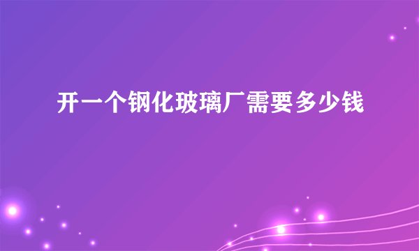 开一个钢化玻璃厂需要多少钱