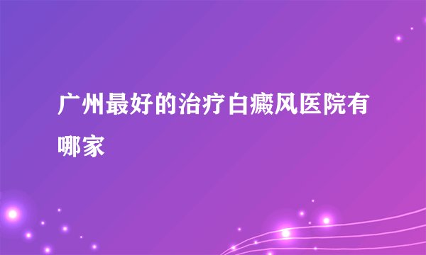 广州最好的治疗白癜风医院有哪家