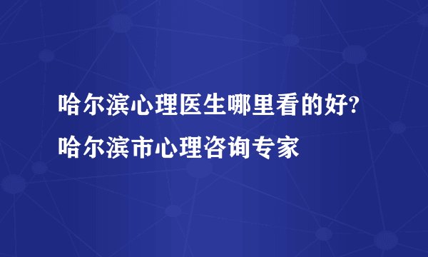 哈尔滨心理医生哪里看的好?哈尔滨市心理咨询专家