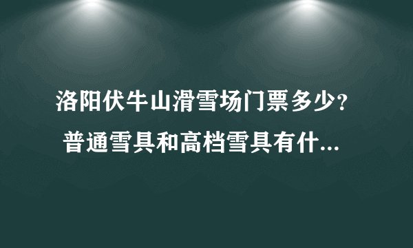 洛阳伏牛山滑雪场门票多少？ 普通雪具和高档雪具有什么区别？ 新手用什么？ 一般玩多长时间？
