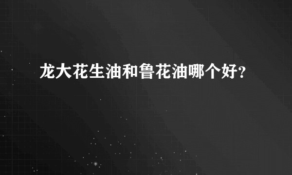 龙大花生油和鲁花油哪个好？