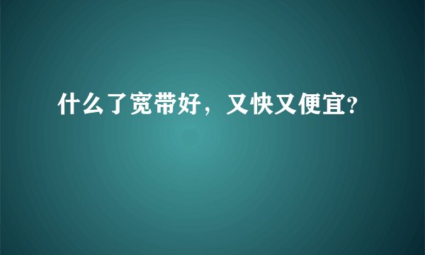 什么了宽带好，又快又便宜？