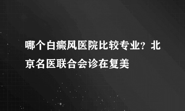 哪个白癜风医院比较专业？北京名医联合会诊在复美