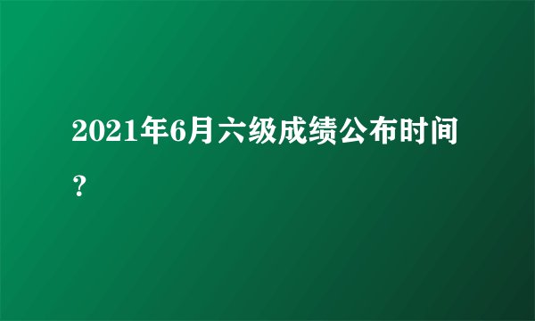 2021年6月六级成绩公布时间？