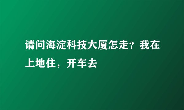 请问海淀科技大厦怎走？我在上地住，开车去
