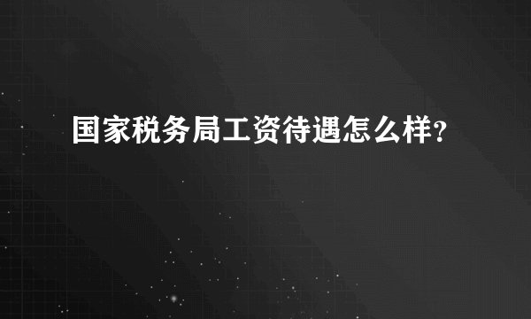 国家税务局工资待遇怎么样？