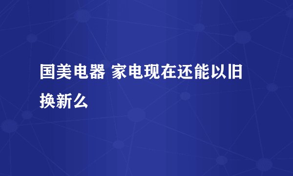 国美电器 家电现在还能以旧换新么
