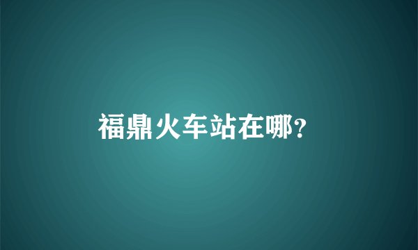 福鼎火车站在哪？