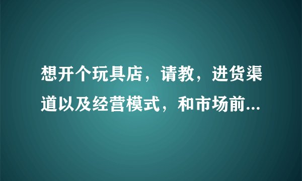 想开个玩具店,请教,进货渠道以及经营模式,和市场前景。谢谢。请说的具体点。说得好令加分。
